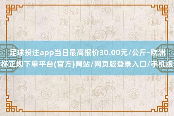 足球投注app当日最高报价30.00元/公斤-欧洲杯正规下单平台(官方)网站/网页版登录入口/手机版