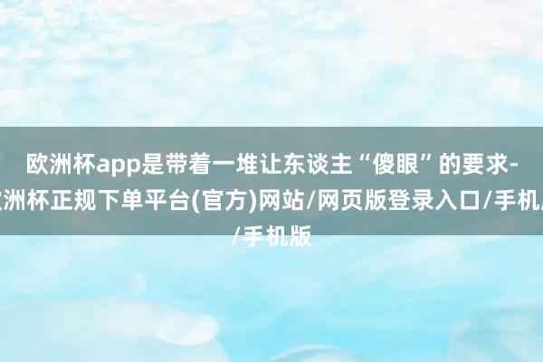 欧洲杯app是带着一堆让东谈主“傻眼”的要求-欧洲杯正规下单平台(官方)网站/网页版登录入口/手机版