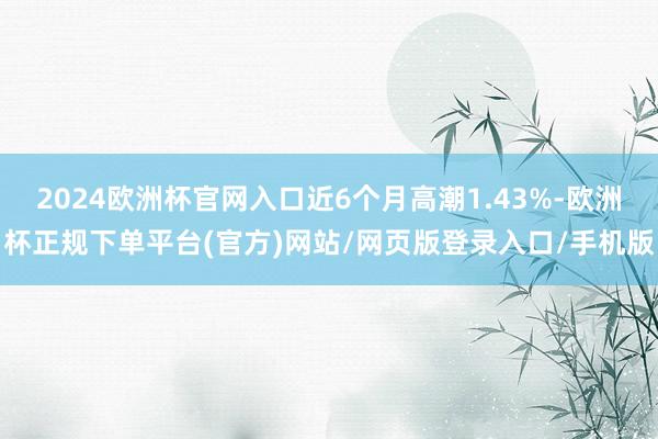 2024欧洲杯官网入口近6个月高潮1.43%-欧洲杯正规下单平台(官方)网站/网页版登录入口/手机版