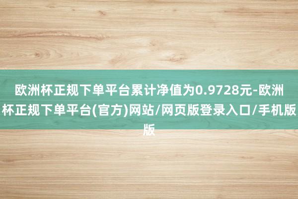 欧洲杯正规下单平台累计净值为0.9728元-欧洲杯正规下单平台(官方)网站/网页版登录入口/手机版