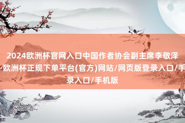 2024欧洲杯官网入口中国作者协会副主席李敬泽担任-欧洲杯正规下单平台(官方)网站/网页版登录入口/手机版
