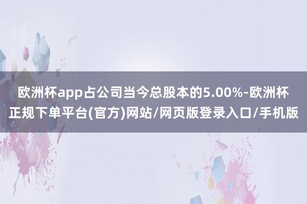 欧洲杯app占公司当今总股本的5.00%-欧洲杯正规下单平台(官方)网站/网页版登录入口/手机版