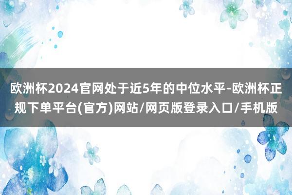 欧洲杯2024官网处于近5年的中位水平-欧洲杯正规下单平台(官方)网站/网页版登录入口/手机版