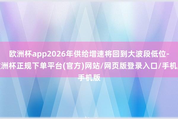 欧洲杯app2026年供给增速将回到大波段低位-欧洲杯正规下单平台(官方)网站/网页版登录入口/手机版