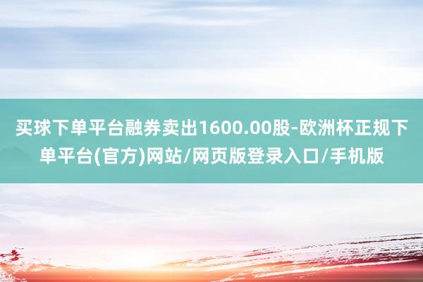 买球下单平台融券卖出1600.00股-欧洲杯正规下单平台(官方)网站/网页版登录入口/手机版
