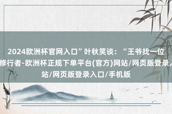 2024欧洲杯官网入口”叶秋笑谈：“王爷找一位不雅想境的修行者-欧洲杯正规下单平台(官方)网站/网页版登录入口/手机版