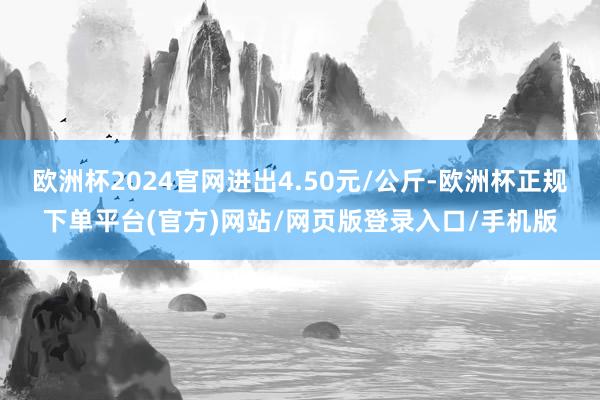 欧洲杯2024官网进出4.50元/公斤-欧洲杯正规下单平台(官方)网站/网页版登录入口/手机版