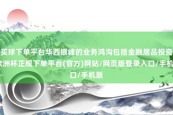 买球下单平台华西银峰的业务鸿沟包括金融居品投资-欧洲杯正规下单平台(官方)网站/网页版登录入口/手机版