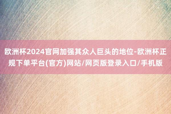 欧洲杯2024官网加强其众人巨头的地位-欧洲杯正规下单平台(官方)网站/网页版登录入口/手机版