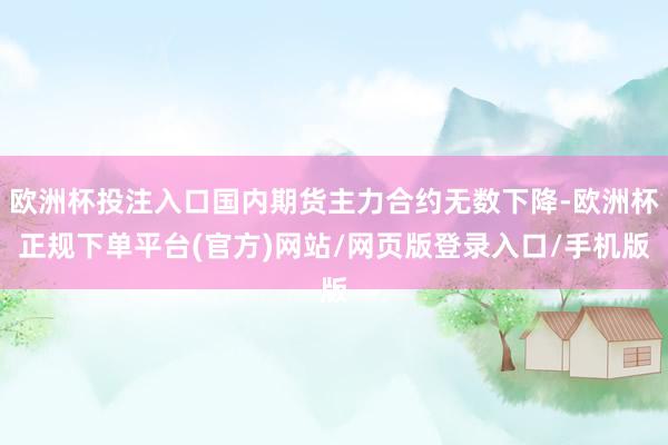 欧洲杯投注入口国内期货主力合约无数下降-欧洲杯正规下单平台(官方)网站/网页版登录入口/手机版