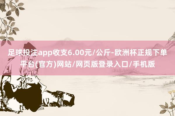 足球投注app收支6.00元/公斤-欧洲杯正规下单平台(官方)网站/网页版登录入口/手机版