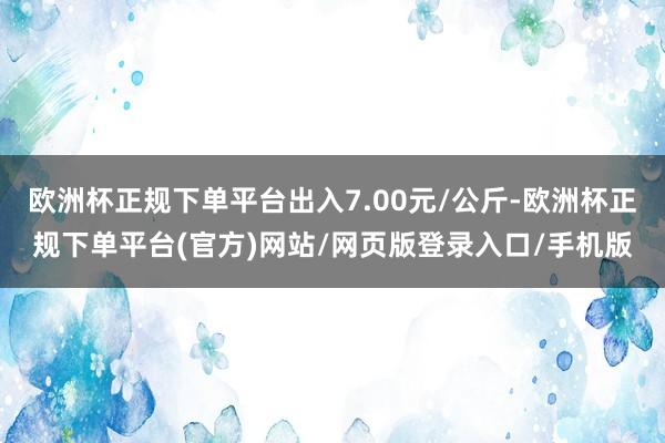 欧洲杯正规下单平台出入7.00元/公斤-欧洲杯正规下单平台(官方)网站/网页版登录入口/手机版