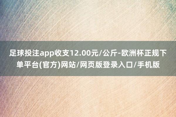 足球投注app收支12.00元/公斤-欧洲杯正规下单平台(官方)网站/网页版登录入口/手机版