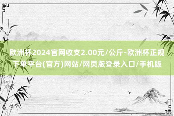欧洲杯2024官网收支2.00元/公斤-欧洲杯正规下单平台(官方)网站/网页版登录入口/手机版