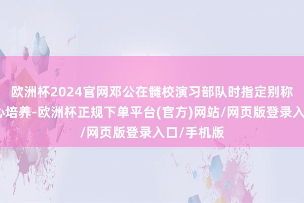 欧洲杯2024官网邓公在雠校演习部队时指定别称师长要重心培养-欧洲杯正规下单平台(官方)网站/网页版登录入口/手机版