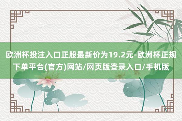 欧洲杯投注入口正股最新价为19.2元-欧洲杯正规下单平台(官方)网站/网页版登录入口/手机版