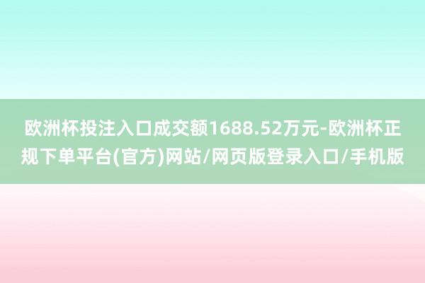 欧洲杯投注入口成交额1688.52万元-欧洲杯正规下单平台(官方)网站/网页版登录入口/手机版