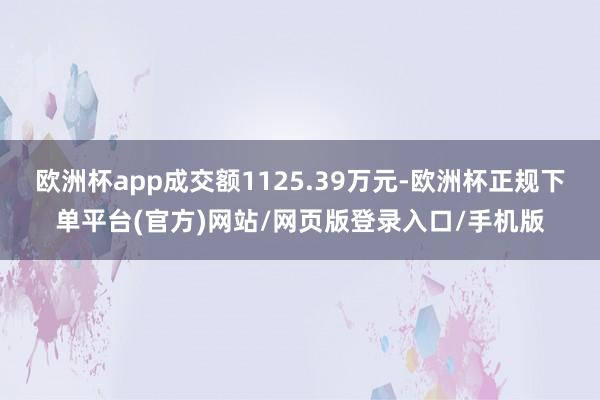 欧洲杯app成交额1125.39万元-欧洲杯正规下单平台(官方)网站/网页版登录入口/手机版