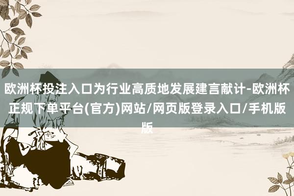 欧洲杯投注入口为行业高质地发展建言献计-欧洲杯正规下单平台(官方)网站/网页版登录入口/手机版