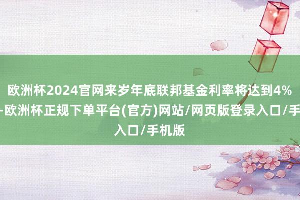 欧洲杯2024官网来岁年底联邦基金利率将达到4%傍边-欧洲杯正规下单平台(官方)网站/网页版登录入口/手机版