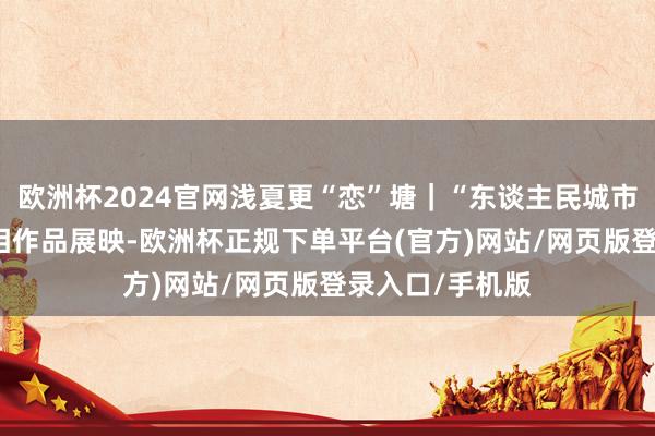 欧洲杯2024官网浅夏更“恋”塘｜“东谈主民城市 文静仪态”影相作品展映-欧洲杯正规下单平台(官方)网站/网页版登录入口/手机版