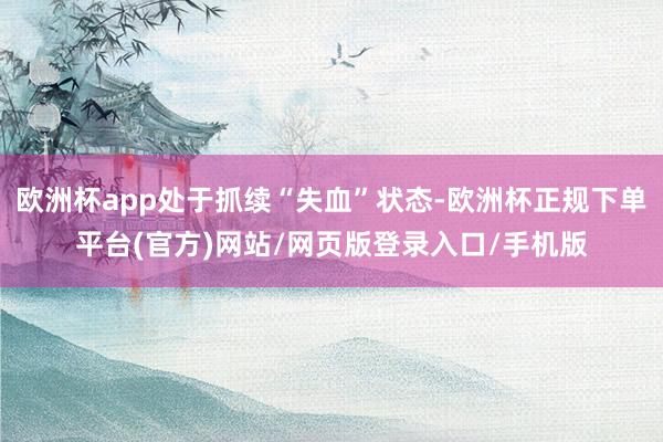 欧洲杯app处于抓续“失血”状态-欧洲杯正规下单平台(官方)网站/网页版登录入口/手机版