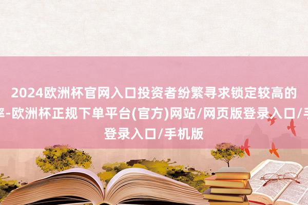 2024欧洲杯官网入口投资者纷繁寻求锁定较高的收益率-欧洲杯正规下单平台(官方)网站/网页版登录入口/手机版