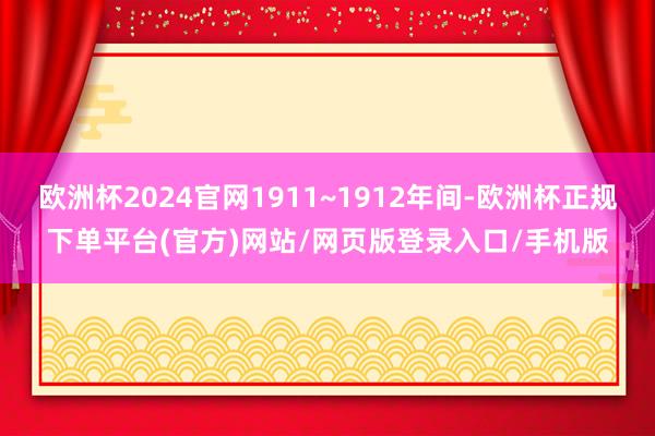 欧洲杯2024官网1911~1912年间-欧洲杯正规下单平台(官方)网站/网页版登录入口/手机版