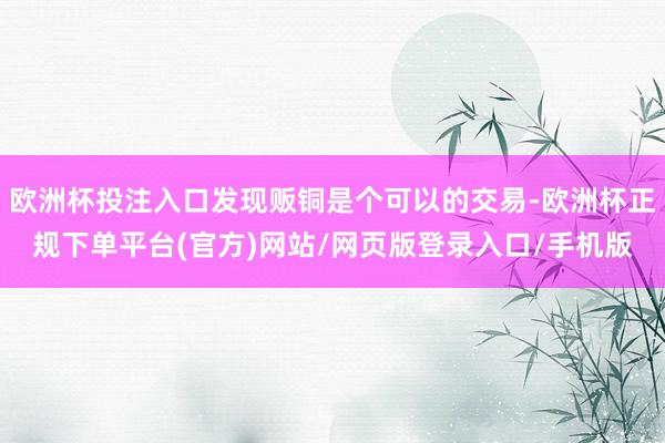 欧洲杯投注入口发现贩铜是个可以的交易-欧洲杯正规下单平台(官方)网站/网页版登录入口/手机版
