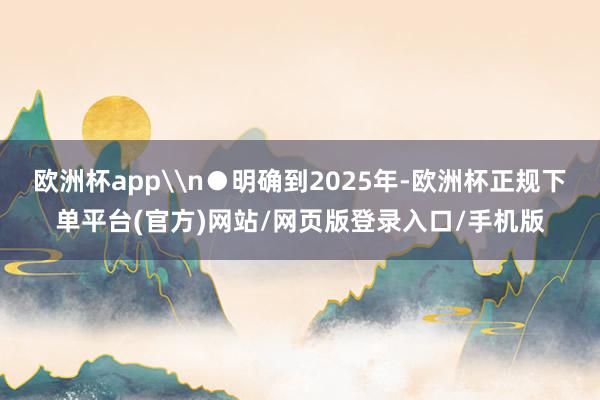 欧洲杯app\n●明确到2025年-欧洲杯正规下单平台(官方)网站/网页版登录入口/手机版