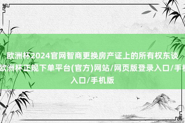 欧洲杯2024官网智商更换房产证上的所有权东谈主-欧洲杯正规下单平台(官方)网站/网页版登录入口/手机版
