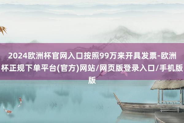 2024欧洲杯官网入口按照99万来开具发票-欧洲杯正规下单平台(官方)网站/网页版登录入口/手机版