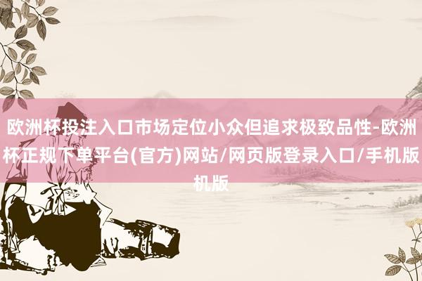 欧洲杯投注入口市场定位小众但追求极致品性-欧洲杯正规下单平台(官方)网站/网页版登录入口/手机版