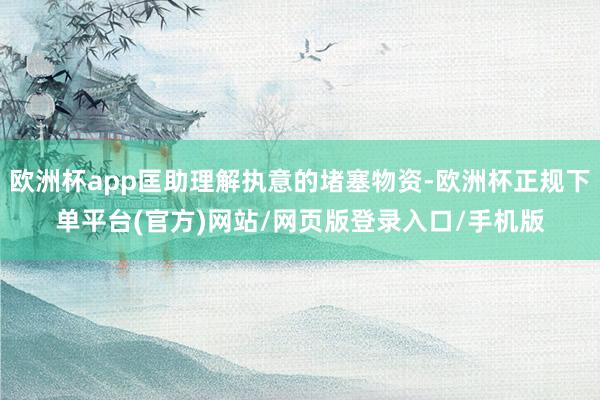 欧洲杯app匡助理解执意的堵塞物资-欧洲杯正规下单平台(官方)网站/网页版登录入口/手机版