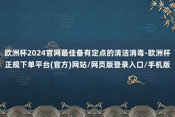 欧洲杯2024官网最佳备有定点的清洁消毒-欧洲杯正规下单平台(官方)网站/网页版登录入口/手机版