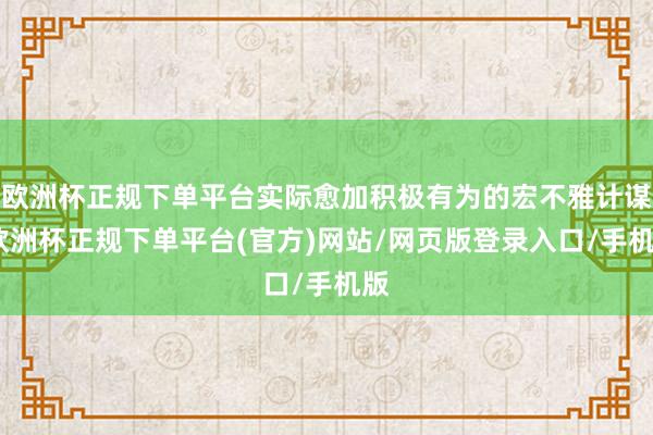 欧洲杯正规下单平台实际愈加积极有为的宏不雅计谋-欧洲杯正规下单平台(官方)网站/网页版登录入口/手机版