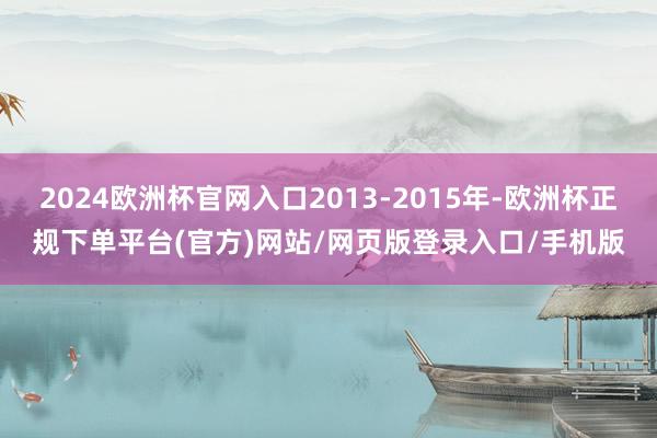 2024欧洲杯官网入口2013-2015年-欧洲杯正规下单平台(官方)网站/网页版登录入口/手机版