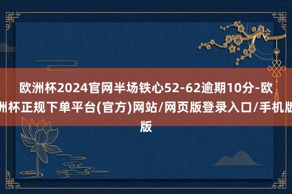 欧洲杯2024官网半场铁心52-62逾期10分-欧洲杯正规下单平台(官方)网站/网页版登录入口/手机版
