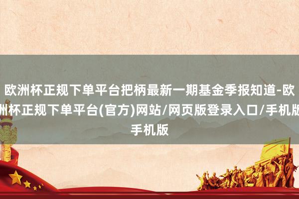 欧洲杯正规下单平台把柄最新一期基金季报知道-欧洲杯正规下单平台(官方)网站/网页版登录入口/手机版