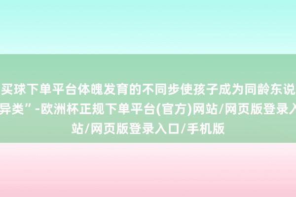 买球下单平台体魄发育的不同步使孩子成为同龄东说念主中的“异类”-欧洲杯正规下单平台(官方)网站/网页版登录入口/手机版