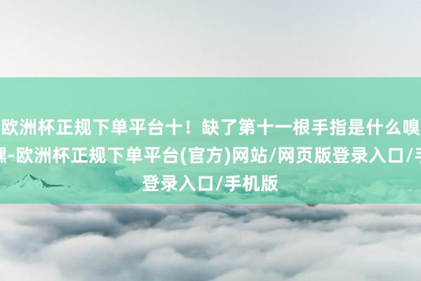 欧洲杯正规下单平台十！缺了第十一根手指是什么嗅觉？嘿-欧洲杯正规下单平台(官方)网站/网页版登录入口/手机版
