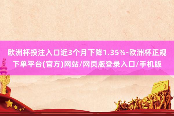 欧洲杯投注入口近3个月下降1.35%-欧洲杯正规下单平台(官方)网站/网页版登录入口/手机版