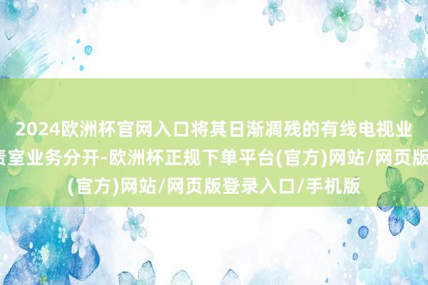 2024欧洲杯官网入口将其日渐凋残的有线电视业务与流媒体和职责室业务分开-欧洲杯正规下单平台(官方)网站/网页版登录入口/手机版