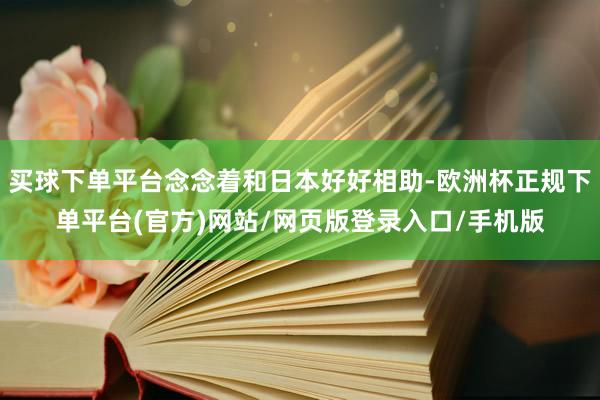买球下单平台念念着和日本好好相助-欧洲杯正规下单平台(官方)网站/网页版登录入口/手机版