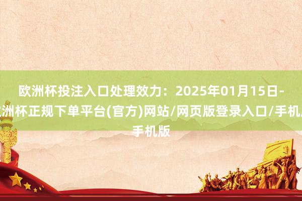 欧洲杯投注入口处理效力：2025年01月15日-欧洲杯正规下单平台(官方)网站/网页版登录入口/手机版