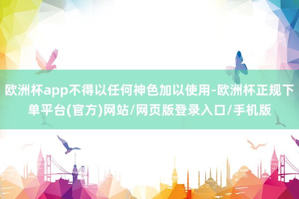 欧洲杯app不得以任何神色加以使用-欧洲杯正规下单平台(官方)网站/网页版登录入口/手机版