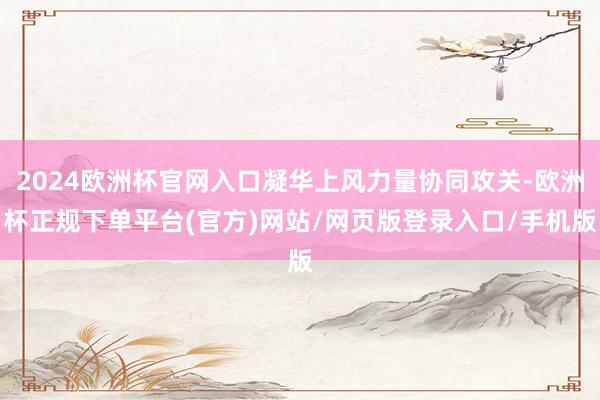 2024欧洲杯官网入口凝华上风力量协同攻关-欧洲杯正规下单平台(官方)网站/网页版登录入口/手机版