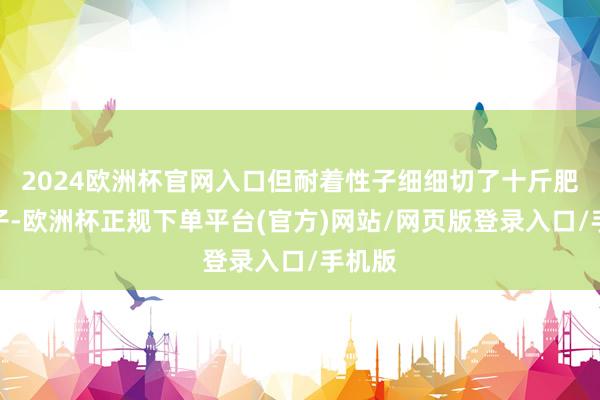 2024欧洲杯官网入口但耐着性子细细切了十斤肥肉臊子-欧洲杯正规下单平台(官方)网站/网页版登录入口/手机版