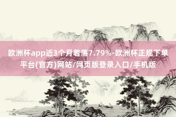 欧洲杯app近3个月着落7.79%-欧洲杯正规下单平台(官方)网站/网页版登录入口/手机版