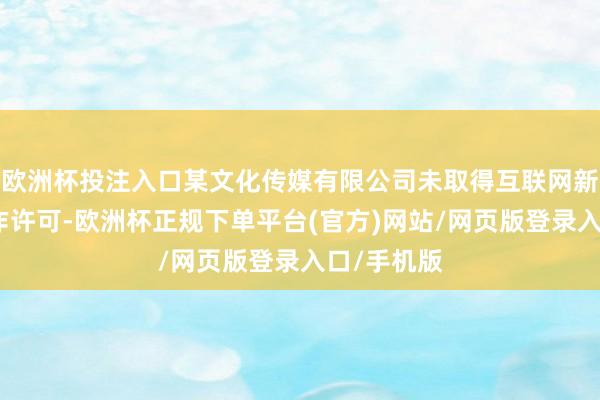 欧洲杯投注入口某文化传媒有限公司未取得互联网新闻信息工作许可-欧洲杯正规下单平台(官方)网站/网页版登录入口/手机版